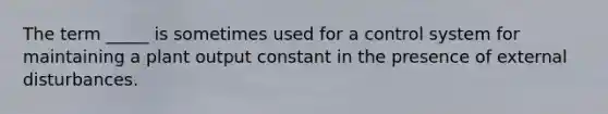 The term _____ is sometimes used for a control system for maintaining a plant output constant in the presence of external disturbances.