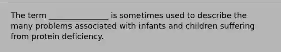The term _______________ is sometimes used to describe the many problems associated with infants and children suffering from protein deficiency.