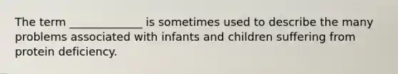 The term _____________ is sometimes used to describe the many problems associated with infants and children suffering from protein deficiency.