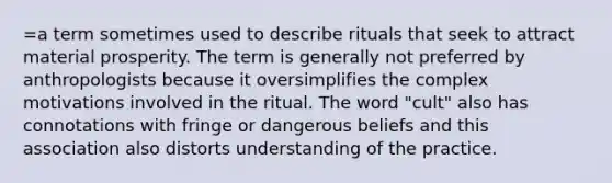 =a term sometimes used to describe rituals that seek to attract material prosperity. The term is generally not preferred by anthropologists because it oversimplifies the complex motivations involved in the ritual. The word "cult" also has connotations with fringe or dangerous beliefs and this association also distorts understanding of the practice.