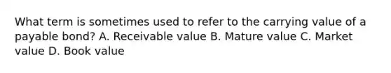 What term is sometimes used to refer to the carrying value of a payable bond? A. Receivable value B. Mature value C. Market value D. Book value