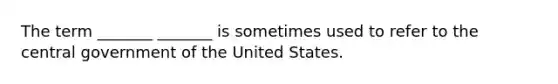 The term _______ _______ is sometimes used to refer to the central government of the United States.