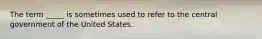 The term _____ is sometimes used to refer to the central government of the United States.