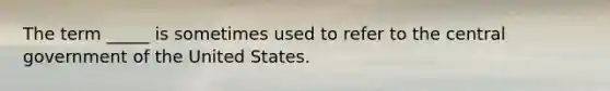 The term _____ is sometimes used to refer to the central government of the United States.