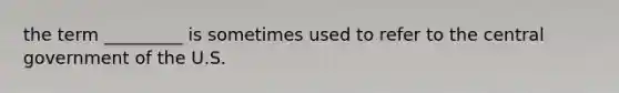 the term _________ is sometimes used to refer to the central government of the U.S.