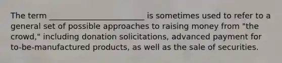 The term ________________________ is sometimes used to refer to a general set of possible approaches to raising money from "the crowd," including donation solicitations, advanced payment for to-be-manufactured products, as well as the sale of securities.