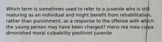 Which term is sometimes used to refer to a juvenile who is still maturing as an individual and might benefit from rehabilitation, rather than punishment, as a response to the offense with which the young person may have been charged? mens rea mea culpa diminished moral culpability positivist juvenile