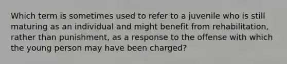 Which term is sometimes used to refer to a juvenile who is still maturing as an individual and might benefit from rehabilitation, rather than punishment, as a response to the offense with which the young person may have been charged?