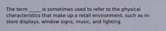 The term _____ is sometimes used to refer to the physical characteristics that make up a retail environment, such as in-store displays, window signs, music, and lighting.