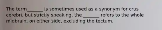 The term_______ is sometimes used as a synonym for crus cerebri, but strictly speaking, the _______ refers to the whole midbrain, on either side, excluding the tectum.