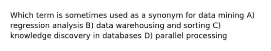 Which term is sometimes used as a synonym for data mining A) regression analysis B) data warehousing and sorting C) knowledge discovery in databases D) parallel processing