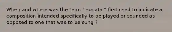 When and where was the term " sonata " first used to indicate a composition intended specifically to be played or sounded as opposed to one that was to be sung ?