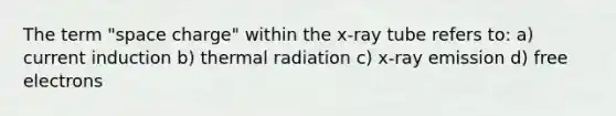 The term "space charge" within the x-ray tube refers to: a) current induction b) thermal radiation c) x-ray emission d) free electrons