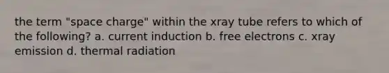 the term "space charge" within the xray tube refers to which of the following? a. current induction b. free electrons c. xray emission d. thermal radiation