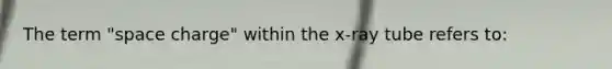 The term "space charge" within the x-ray tube refers to: