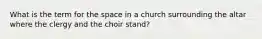 What is the term for the space in a church surrounding the altar where the clergy and the choir stand?