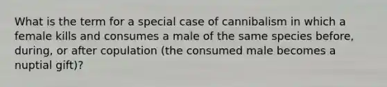 What is the term for a special case of cannibalism in which a female kills and consumes a male of the same species before, during, or after copulation (the consumed male becomes a nuptial gift)?