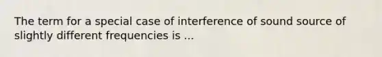 The term for a special case of interference of sound source of slightly different frequencies is ...