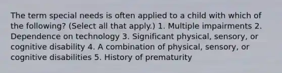 The term special needs is often applied to a child with which of the following? (Select all that apply.) 1. Multiple impairments 2. Dependence on technology 3. Significant physical, sensory, or cognitive disability 4. A combination of physical, sensory, or cognitive disabilities 5. History of prematurity