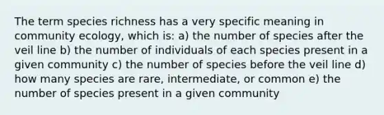 The term species richness has a very specific meaning in community ecology, which is: a) the number of species after the veil line b) the number of individuals of each species present in a given community c) the number of species before the veil line d) how many species are rare, intermediate, or common e) the number of species present in a given community