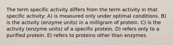 The term specific activity differs from the term activity in that specific activity: A) is measured only under optimal conditions. B) is the activity (enzyme units) in a milligram of protein. C) is the activity (enzyme units) of a specific protein. D) refers only to a purified protein. E) refers to proteins other than enzymes.