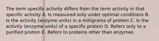 The term specific activity differs from the term activity in that specific activity A. Is measured only under optimal conditions B. Is the activity (enzyme units) in a milligrams of protein C. Is the activity (enzyme units) of a specific protein D. Refers only to a purified protein E. Refers to proteins other than enzymes