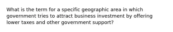 What is the term for a specific geographic area in which government tries to attract business investment by offering lower taxes and other government support?