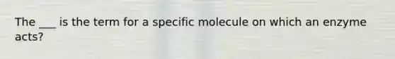 The ___ is the term for a specific molecule on which an enzyme acts?