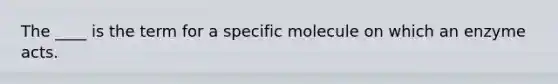 The ____ is the term for a specific molecule on which an enzyme acts.