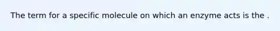 The term for a specific molecule on which an enzyme acts is the .