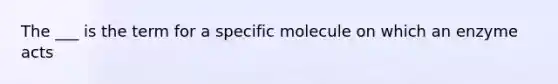 The ___ is the term for a specific molecule on which an enzyme acts