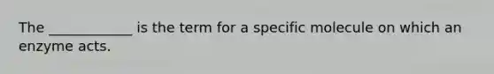 The ____________ is the term for a specific molecule on which an enzyme acts.