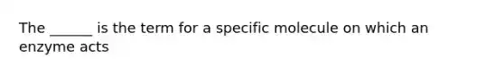 The ______ is the term for a specific molecule on which an enzyme acts