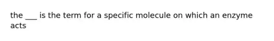 the ___ is the term for a specific molecule on which an enzyme acts