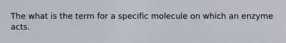 The what is the term for a specific molecule on which an enzyme acts.