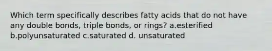 Which term specifically describes fatty acids that do not have any double bonds, triple bonds, or rings? a.esterified b.polyunsaturated c.saturated d. unsaturated