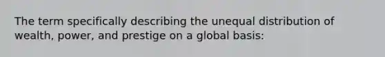 The term specifically describing the unequal distribution of wealth, power, and prestige on a global basis: