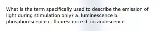 What is the term specifically used to describe the emission of light during stimulation only? a. luminescence b. phosphorescence c. fluorescence d. incandescence