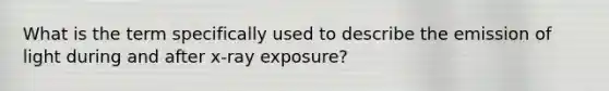 What is the term specifically used to describe the emission of light during and after x-ray exposure?