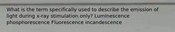 What is the term specifically used to describe the emission of light during x-ray stimulation only? Luminescence phosphorescence Fluorescence incandescence