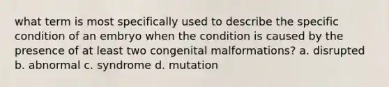 what term is most specifically used to describe the specific condition of an embryo when the condition is caused by the presence of at least two congenital malformations? a. disrupted b. abnormal c. syndrome d. mutation