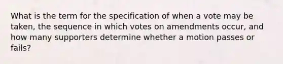 What is the term for the specification of when a vote may be taken, the sequence in which votes on amendments occur, and how many supporters determine whether a motion passes or fails?