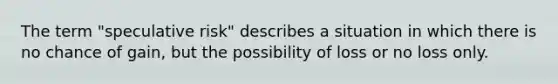 The term "speculative risk" describes a situation in which there is no chance of gain, but the possibility of loss or no loss only.