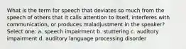 What is the term for speech that deviates so much from the speech of others that it calls attention to itself, interferes with communication, or produces maladjustment in the speaker? Select one: a. speech impairment b. stuttering c. auditory impairment d. auditory language processing disorder