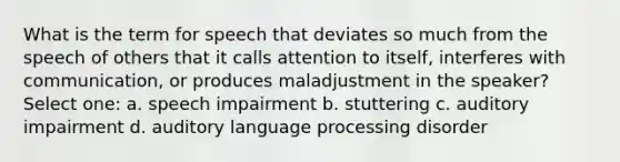 What is the term for speech that deviates so much from the speech of others that it calls attention to itself, interferes with communication, or produces maladjustment in the speaker? Select one: a. speech impairment b. stuttering c. auditory impairment d. auditory language processing disorder