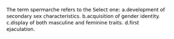 The term spermarche refers to the Select one: a.development of secondary sex characteristics. b.acquisition of <a href='https://www.questionai.com/knowledge/kyhXSBYVgx-gender-identity' class='anchor-knowledge'>gender identity</a>. c.display of both masculine and feminine traits. d.first ejaculation.