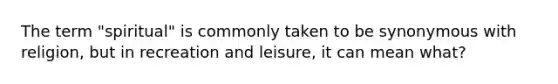 The term "spiritual" is commonly taken to be synonymous with religion, but in recreation and leisure, it can mean what?