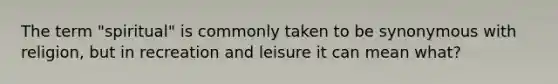 The term "spiritual" is commonly taken to be synonymous with religion, but in recreation and leisure it can mean what?