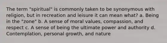 The term "spiritual" is commonly taken to be synonymous with religion, but in recreation and leisure it can mean what? a. Being in the "zone" b. A sense of moral values, compassion, and respect c. A sense of being the ultimate power and authority d. Contemplation, personal growth, and nature