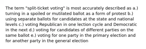 The term "split-ticket voting" is most accurately described as a.) turning in a spoiled or mutilated ballot as a form of protest b.) using separate ballots for candidates at the state and national levels c.) voting Republican in one lection cycle and Democratic in the next d.) voting for candidates of different parties on the same ballot e.) voting for one party in the primary election and for another party in the general election